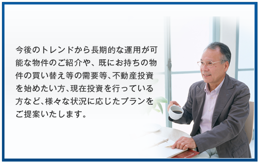 今後のトレンドから長期的な運用が可能な物件のご紹介や、 既にお持ちの物件の買い替え等の需要等、不動産投資を始めたい方、現在投資を行っている方など、様々な状況に応じたプランをご提案いたします。