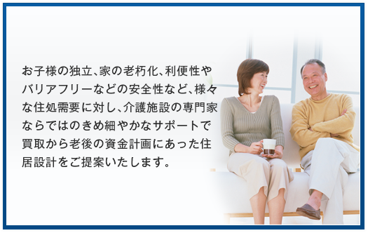 お子様の独立、家の老朽化、利便性やバリアフリーなどの安全性など、様々な住処需要に対し、介護施設の専門家ならではのきめ細やかなサポートで買取から老後の資金計画にあった住居設計をご提案いたします。
  